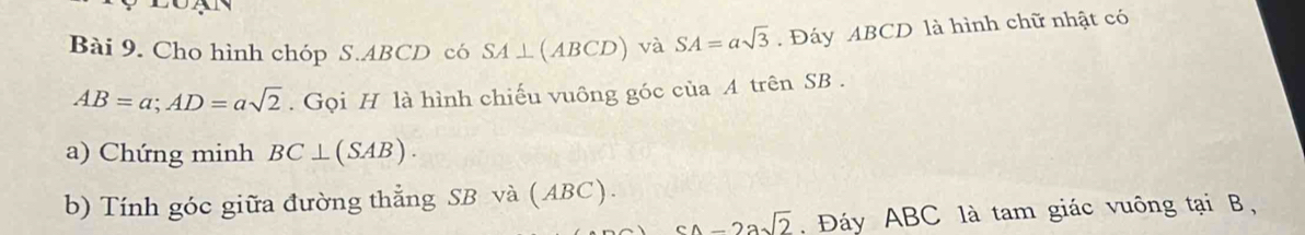 Cho hình chóp S. ABCD có SA⊥ (ABCD) và SA=asqrt(3). Đáy ABCD là hình chữ nhật có
AB=a; AD=asqrt(2). Gọi H là hình chiếu vuông góc của A trên SB. 
a) Chứng minh BC⊥ (SAB). 
b) Tính góc giữa đường thẳng SB và (ABC).
-2asqrt(2). Đáy ABC là tam giác vuông tại B,