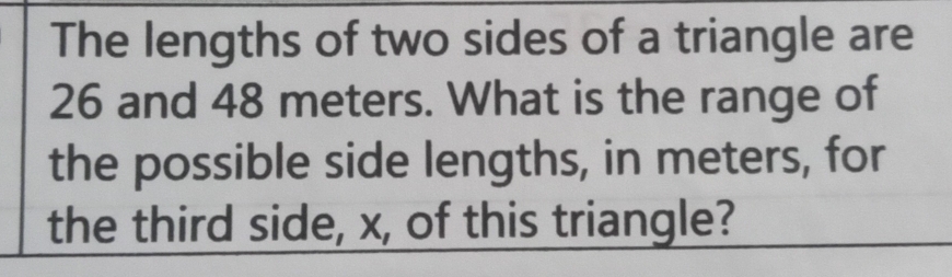 The lengths of two sides of a triangle are
26 and 48 meters. What is the range of 
the possible side lengths, in meters, for 
the third side, x, of this triangle?