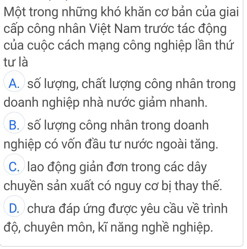 Một trong những khó khăn cơ bản của giai
cấp công nhân Việt Nam trước tác động
của cuộc cách mạng công nghiệp lần thứ
tư là
A. số lượng, chất lượng công nhân trong
doanh nghiệp nhà nước giảm nhanh.
B. số lượng công nhân trong doanh
nghiệp có vốn đầu tư nước ngoài tăng.
C. lao động giản đơn trong các dây
chuyền sản xuất có nguy cơ bị thay thế.
D. chưa đáp ứng được yêu cầu về trình
độ, chuyên môn, kĩ năng nghề nghiệp.