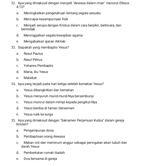 Apa yang dimaksud dengan menjadi "dewasa dalam iman" menurut Efesus
4:13?
a. Meningkatkan pengetahuan tentang segala sesuatu
b. Mencapai kesempurnaan fisik
c. Menjadi serupa dengan Kristus dalam cara berpikir, berbicara, dan
bertindak
d. Meningqalkan segala kewajiban agama
e. Mengabaikan ajaran Alkitab
33. Siapakah yang membaptis Yesus?
a. Rasul Paulus
b. Rasul Petrus
c. Yohanes Pembaptis
d. Maria, ibu Yesus
e. Malaik at
34. Apa yang terjadi pada hari ketiga setelah kematian Yesus?
a. Yesus dibangkitkan dari kematian
b. Yesus menyuruh murid-murid-Nya bersembunyi
c. Yesus muncul dalam mimpi kepada pengikut-Nya
d. Yesus berdoa di taman Getsemani
e, Yesus naik ke surga
35. Apa yang dimaksud dengan ''Sakramen Perjamuan Kudus'' dalam gereja
Kristen?
a. Pengampunan dosa
b. Pembaptisan orang dewasa
c. Makan roti dan meminum anggur sebagai peringatan akan tubuh dan
darah Yesus
d. Pemberkatan rumah ibadah
e. Doa bersama di gereja