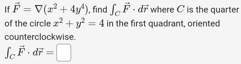 If vector F=7(x^2+4y^4) , find ∈t _Cvector F· dvector r where C is the quarter 
of the circle x^2+y^2=4 in the first quadrant, oriented 
counterclockwise.
∈t _Cvector F· dvector r=□