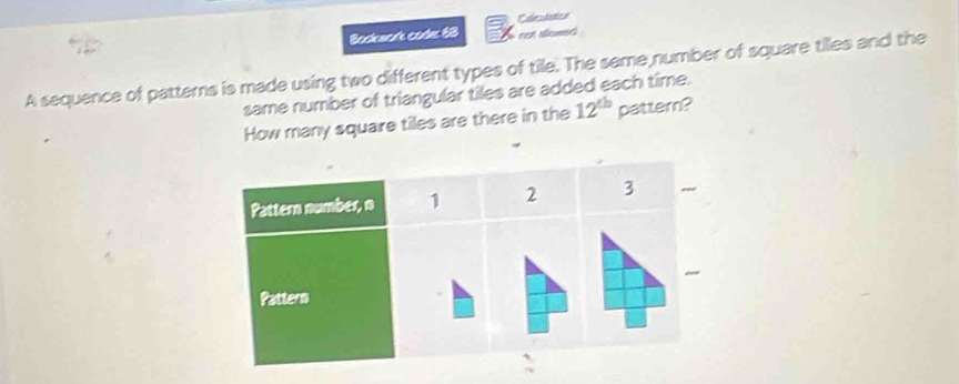 Bockwork corle 68 Caledaticn 
eet aflicmet 
A sequence of patterns is made using two different types of tile. The same number of square tilles and the 
same number of triangular tiles are added each time. 
How many square tiles are there in the 12^(th) pattern?