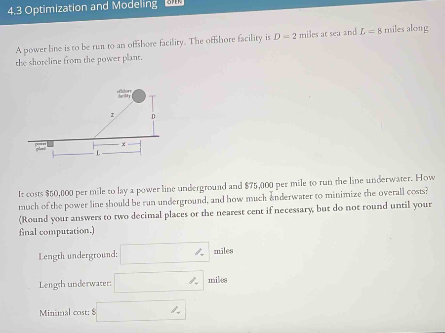 4.3 Optimization and Modeling 
A power line is to be run to an offshore facility. The offshore facility is D=2 miles at sea and L=8 miles along 
the shoreline from the power plant. 
It costs $50,000 per mile to lay a power line underground and $75,000 per mile to run the line underwater. How 
much of the power line should be run underground, and how much &nderwater to minimize the overall costs? 
(Round your answers to two decimal places or the nearest cent if necessary, but do not round until your 
final computation.) 
Length underground: □ miles
Length underwater: □ miles
Minimal cost: $□