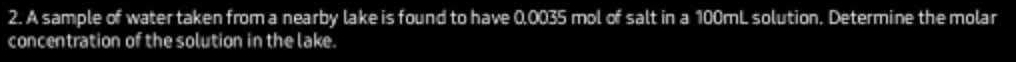 A sample of water taken from a nearby lake is found to have 0,0035 mol of salt in a 100mL solution. Determine the molar 
concentration of the solution in the lake.