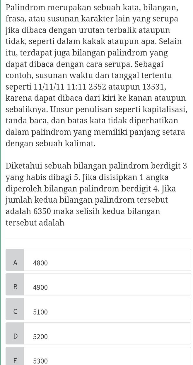 Palindrom merupakan sebuah kata, bilangan,
frasa, atau susunan karakter lain yang serupa
jika dibaca dengan urutan terbalik ataupun
tidak, seperti dalam kakak ataupun apa. Selain
itu, terdapat juga bilangan palindrom yang
dapat dibaca dengan cara serupa. Sebagai
contoh, susunan waktu dan tanggal tertentu
seperti 11/11/11 11:11 2552 ataupun 13531,
karena dapat dibaca dari kiri ke kanan ataupun
sebaliknya. Unsur penulisan seperti kapitalisasi,
tanda baca, dan batas kata tidak diperhatikan
dalam palindrom yang memiliki panjang setara
dengan sebuah kalimat.
Diketahui sebuah bilangan palindrom berdigit 3
yang habis dibagi 5. Jika disisipkan 1 angka
diperoleh bilangan palindrom berdigit 4. Jika
jumlah kedua bilangan palindrom tersebut
adalah 6350 maka selisih kedua bilangan
tersebut adalah
A 4800
B 4900
C 5100
D 5200
E 5300