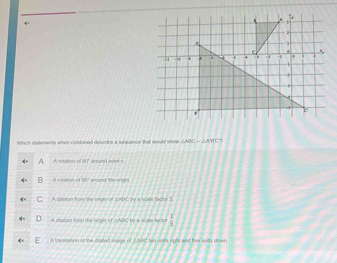 Which statements when combined describe a sequence that would show △ ABCsim △ A'B'C' 7
A rotation of 90° around point c.
A rotation of 90° around the origin.
A dilation from the origin of △ ABC by a scale factor 3
A dilation from the origin of △ ABC by a scale factor  1/3 .
A translation of the dilated image of △ ABC ten units right and five units down.