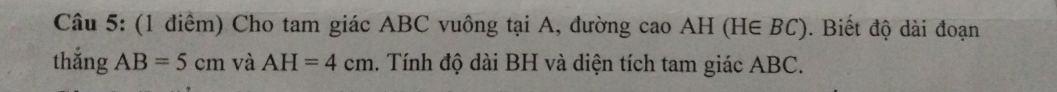 Cho tam giác ABC vuông tại A, đường cao AH (H∈ BC). Biết độ dài đoạn 
thắng AB=5cm và AH=4cm. Tính độ dài BH và diện tích tam giác ABC.