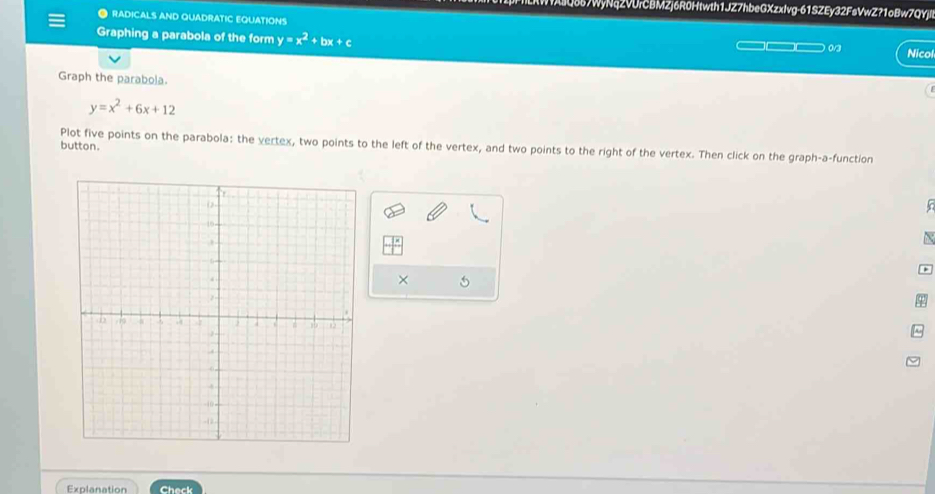 Q657WyNqZVUrCBMZj6R0Htwth1JZ7hbeGXzxlvg-61SZEy32FsVwZ?1oBw7QYjl 
● RADICALS AND QUADRATIC EQUATIONS 
Graphing a parabola of the form y=x^2+1 +c __ 03 Nicol 
Graph the parabola.
y=x^2+6x+12
button. Plot five points on the parabola: the vertex, two points to the left of the vertex, and two points to the right of the vertex. Then click on the graph-a-function 

× 
Explanation Check