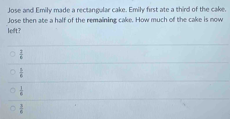 Jose and Emily made a rectangular cake. Emily first ate a third of the cake.
Jose then ate a half of the remaining cake. How much of the cake is now
left?
 2/6 
 5/6 
 1/6 
 3/6 