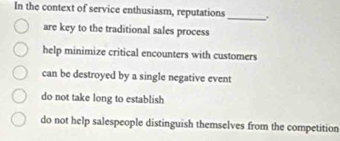 In the context of service enthusiasm, reputations _.
are key to the traditional sales process
help minimize critical encounters with customers
can be destroyed by a single negative event
do not take long to establish
do not help salespeople distinguish themselves from the competition