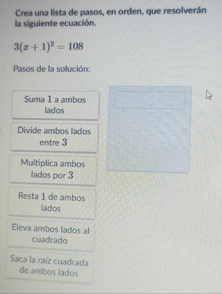 Crea una lista de pasos, en orden, que resolverán 
la siguiente ecuación.
3(x+1)^2=108
Pasos de la solución: 
Suma 1 a ambos 
lados 
Divide ambos lados 
entre 3
Multiplica ambos 
lados por 3
Resta 1 de ambos 
lados 
Eleva ambos lados al 
cuadrado 
Saca la raíz cuadrada 
de ambos lados