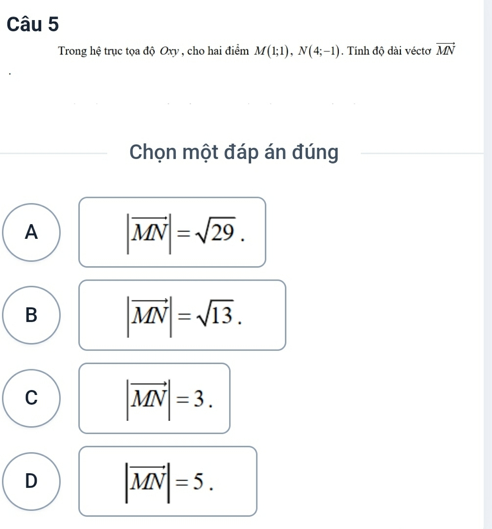 Trong hệ trục tọa độ Oxy , cho hai điểm M(1;1), N(4;-1). Tính độ dài véctơ vector MN
Chọn một đáp án đúng
A
|vector MN|=sqrt(29).
B
|vector MN|=sqrt(13).
C
|vector MN|=3.
D
|vector MN|=5.