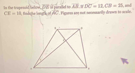 In the trapezoid below, overline DE is parallel to overline AB If DC=12, CB=25 , and
CE=10 , find the length of overline AC. Figures are not necessarily drawn to scale.