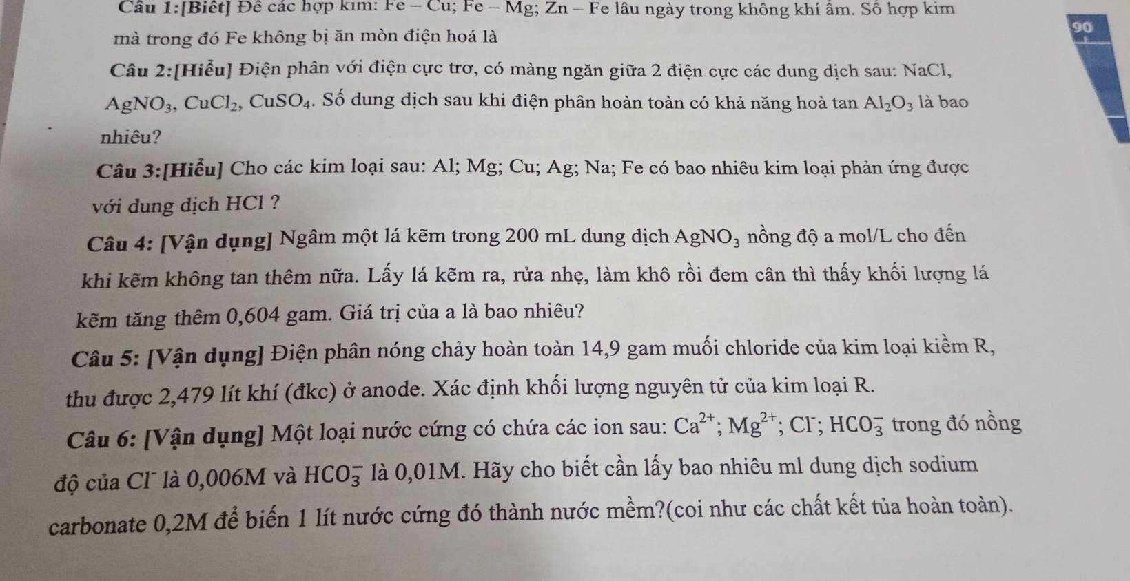 [Biết] Đê các hợp kim: Fe - Cu; Fe - Mg; Zn - Fe lâu ngày trong không khí âm. Số hợp kim
mà trong đó Fe không bị ăn mòn điện hoá là
90
Câu 2:[Hiểu] Điện phân với điện cực trơ, có màng ngăn giữa 2 điện cực các dung dịch sau: NaCl,
AgNO_3,CuCl_2 , ( CuSO_4. Số dung dịch sau khi điện phân hoàn toàn có khả năng hoà tan Al_2O_3 là bao
nhiêu?
Câu 3:[Hiểu] Cho các kim loại sau: Al; Mg; Cu; Ag; Na; Fe có bao nhiêu kim loại phản ứng được
với dung dịch HCl ?
Câu 4: [Vận dụng] Ngâm một lá kẽm trong 200 mL dung dịch AgNO_3 nồng độ a mol/L cho đến
khi kẽm không tan thêm nữa. Lấy lá kẽm ra, rửa nhẹ, làm khô rồi đem cân thì thấy khối lượng lá
kẽm tăng thêm 0,604 gam. Giá trị của a là bao nhiêu?
Câu 5: [Vận dụng] Điện phân nóng chảy hoàn toàn 14,9 gam muối chloride của kim loại kiềm R,
thu được 2,479 lít khí (đkc) ở anode. Xác định khối lượng nguyên tử của kim loại R.
Câu 6: [Vận dụng] Một loại nước cứng có chứa các ion sau: Ca^(2+);Mg^(2+); Cr; HCO_3^- trong đó nồng
độ của Cl là 0,006M và HCO_3^- là 0,01M. Hãy cho biết cần lấy bao nhiêu ml dung dịch sodium
carbonate 0,2M để biến 1 lít nước cứng đó thành nước mềm?(coi như các chất kết tủa hoàn toàn).