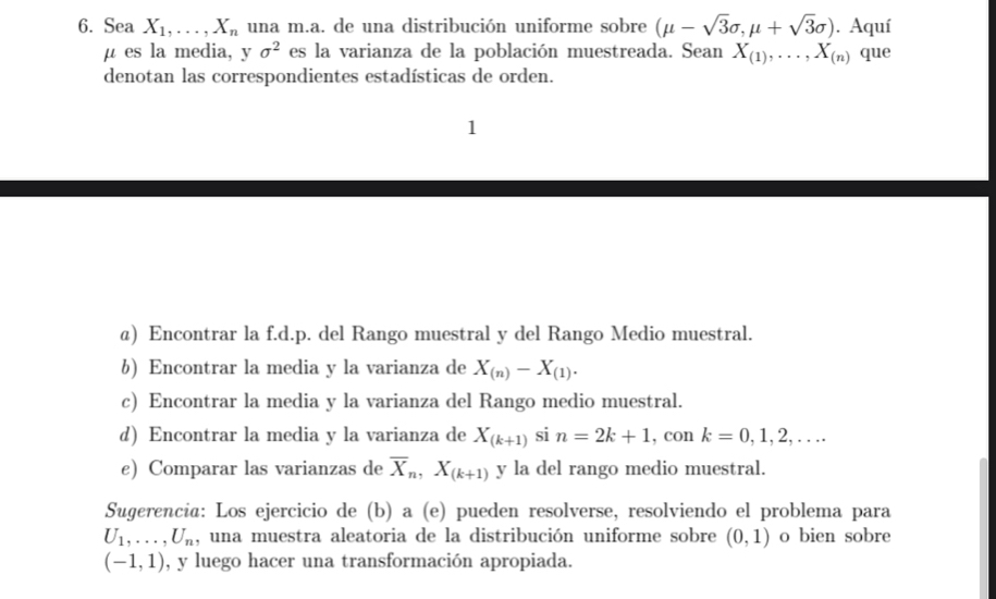 Sea X_1,..., X_n una m.a. de una distribución uniforme sobre (mu -sqrt(3)sigma ,mu +sqrt(3)sigma ). Aquí
μ es la media, y sigma^2 es la varianza de la población muestreada. Sean X_(1),..., X_(n) que 
denotan las correspondientes estadísticas de orden. 
1 
@) Encontrar la f.d.p. del Rango muestral y del Rango Medio muestral. 
6) Encontrar la media y la varianza de X_(n)-X_(1). 
c) Encontrar la media y la varianza del Rango medio muestral. 
d) Encontrar la media y la varianza de X_(k+1)sin =2k+1 , con k=0,1,2,... 
e) Comparar las varianzas de overline X_n, X_(k+1). y la del rango medio muestral. 
Sugerencia: Los ejercicio de (b) a (e) pueden resolverse, resolviendo el problema para
U_1,..., U_n , una muestra aleatoria de la distribución uniforme sobre (0,1) o bien sobre
(-1,1) , y luego hacer una transformación apropiada.