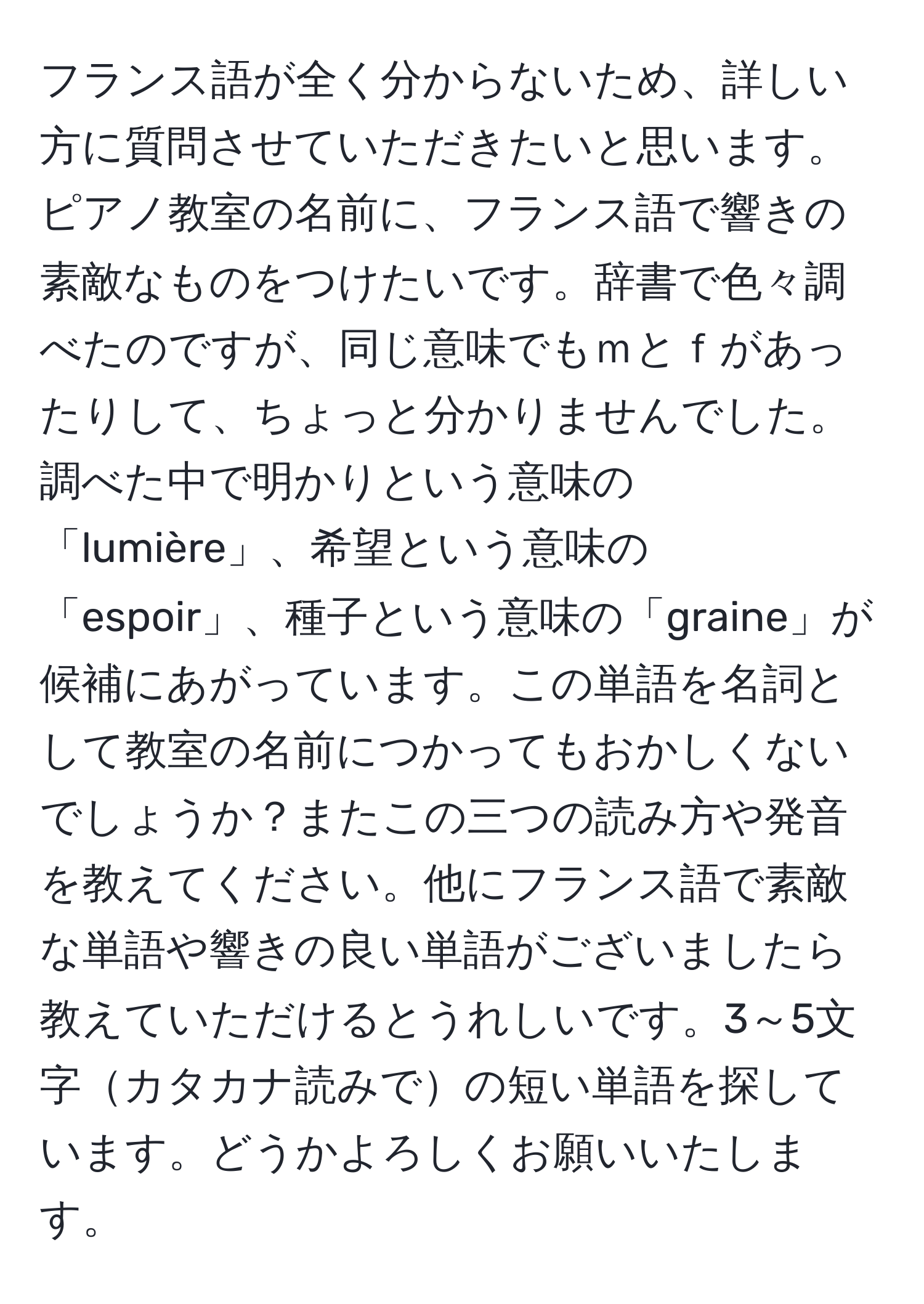 フランス語が全く分からないため、詳しい方に質問させていただきたいと思います。ピアノ教室の名前に、フランス語で響きの素敵なものをつけたいです。辞書で色々調べたのですが、同じ意味でもｍとｆがあったりして、ちょっと分かりませんでした。調べた中で明かりという意味の「lumière」、希望という意味の「espoir」、種子という意味の「graine」が候補にあがっています。この単語を名詞として教室の名前につかってもおかしくないでしょうか？またこの三つの読み方や発音を教えてください。他にフランス語で素敵な単語や響きの良い単語がございましたら教えていただけるとうれしいです。3～5文字カタカナ読みでの短い単語を探しています。どうかよろしくお願いいたします。