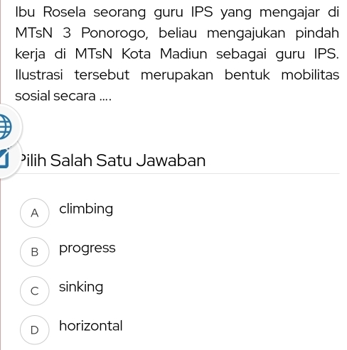 Ibu Rosela seorang guru IPS yang mengajar di
MTsN 3 Ponorogo, beliau mengajukan pindah
kerja di MTsN Kota Madiun sebagai guru IPS.
Ilustrasi tersebut merupakan bentuk mobilitas
sosial secara ....
Pilih Salah Satu Jawaban
A climbing
B progress
c sinking
D horizontal