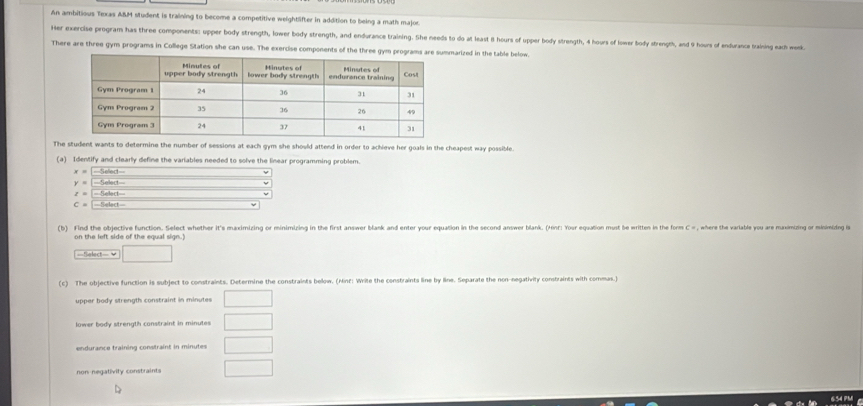 An ambitious Texas ABM student is training to become a competitive weightlifter in addition to being a math major. 
Her exercise program has three components: upper body strength, lower body strength, and endurance training. She needs to do at least 8 hours of upper body strength, 4 hours of lower body strength, and 9 hours of endurance training each wonk 
There are three gym programs in College Station she can use. The exercise components of the three gym arized in the table below. 
The student wants to determine the number of sessions at each gym she should attend in order to achieve her goals in the cheapest way possible. 
(a) Identify and clearly define the variables needed to solve the linear programming problem.
x= Selled
y= Sellect _ v 
t= ====Select=== 
C= =Select= 
(b) Find the objective function. Select whether it's maximizing or minimizing in the first answer blank and enter your equation in the second answer blank. (Hint: Your equation must be written in the form C #, where the variable you are maximizing or miniming i 
on the left side of the equal sign.) 
Telect- v □ 
(c) The objective function is subject to constraints. Determine the constraints below. (Minf: Write the constraints line by line. Separate the non-negativily constraints with commas.) 
upper body strength constraint in minutes □ 
lower body strength constraint in minutes □ 
endurance training constraint in minutes □ 
non negativity constraints □ 
654 PM