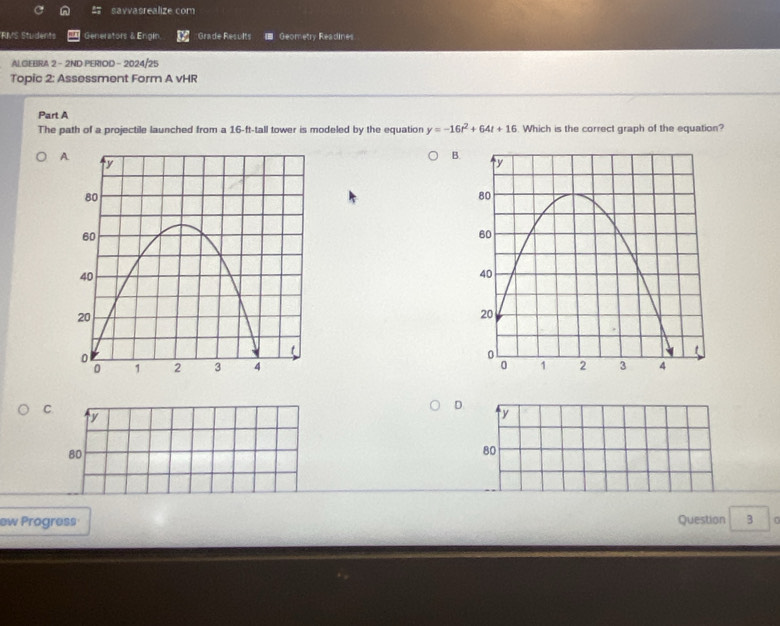 savvasrealize com
RMS Students Generators & Engin. Grade Results ■ Geometry Readines
AI.GEBRA 2 - 2ND PERIOD - 2024/25
Topic 2: Assessment Form A vHR
Part A
The path of a projectile launched from a 16-ft -tall tower is modeled by the equation y=-16t^2+64t+16. Which is the correct graph of the equation?
A
B.

C
D.
y
y
80
80
ew Progress Question 3