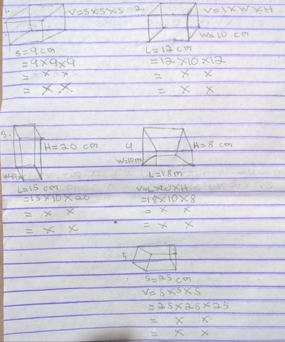 V=S* S* S 2 V=1* W* H
w=10cm
L=12cm
=9* 9* 9
=12* 10* 12
=
=xx
=x*
=x*
B.
H=20cm
w-10cm
L=15cm
V=L* W* H
=15* 10* 20
=18* 10* 8
=xx
=xx
=x x
=xx
5.
s=25cm
V=s* s* s
=25* 25* 25
=xx
=* x