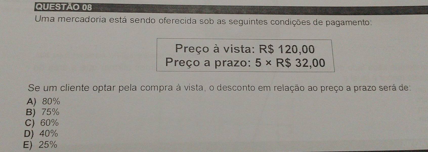 Uma mercadoria está sendo oferecida sob as seguintes condições de pagamento:
Preço à vista: R$ 120,00
Preço a prazo: 5* R$32,00
Se um cliente optar pela compra à vista, o desconto em relação ao preço a prazo será de:
A) 80%
B) 75%
C) 60%
D) 40%
E) 25%