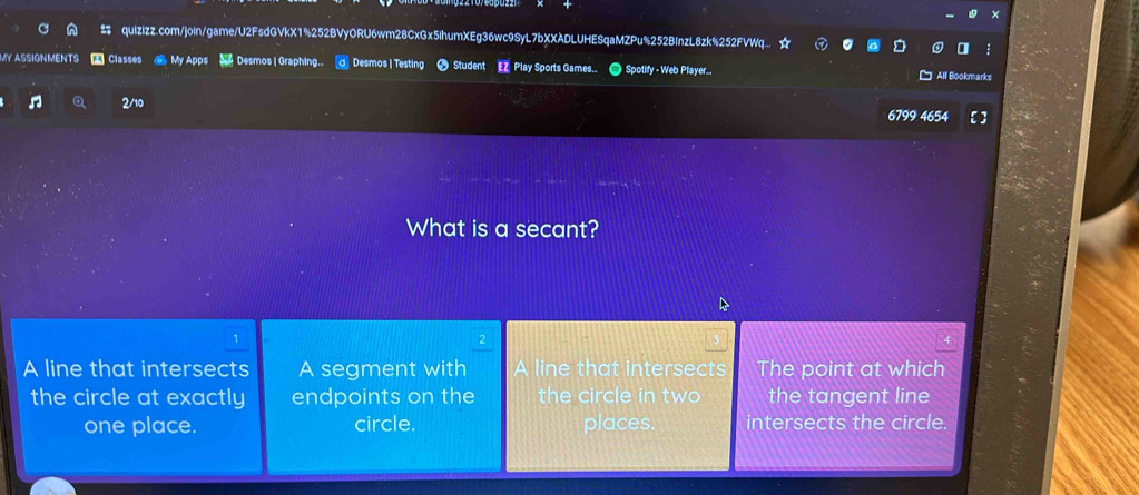 quizizz.com/join/game/U2FsdGVkX1%252BVyORU6wm28CxGx5IhumXEg36wc9SyL7bXXADLUHESqaMZPu%252BInzL8zk%252FVWq... ☆
SIGNMENTS Classes a My Apps S Desmos | Graphing. a Desmos | Testing Student EZ Play Sports Games.. O Spotify - Web Player... All Bookmarks
2/10
6799 4654
What is a secant?
1
A line that intersects A segment with A line that intersects The point at which
the circle at exactly endpoints on the the circle in two the tangent line
one place. circle. places. intersects the circle.