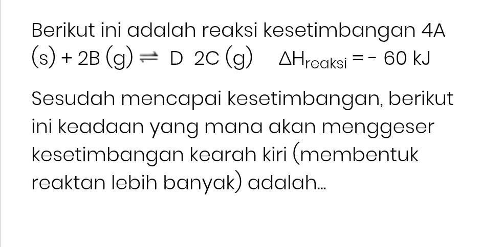 Berikut ini adalah reaksi kesetimbangan 4A
(s)+2B(g)leftharpoons D2C(g) △ H_reaksi=-60kJ
Sesudah mencapai kesetimbangan, berikut 
ini keadaan yang mana akan menggeser 
kesetimbangan kearah kiri (membentuk 
reaktan lebih banyak) adalah...