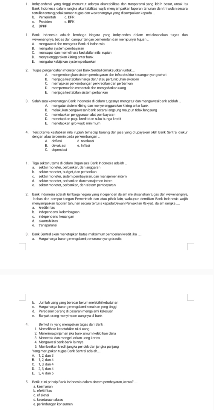 Independensi yang tinggi menuntut adanya akuntabilitas dan trasparansi yang lebih besar, untuk itu
Bank Indonesia dalam rangka akuntabilitas wajib menyampaikan laporan tahunan dan tri wulan secara
tertulis tentang pelaksanaan tugas dan wewenangnya yang disampaikan kepada ...
b. Pemerintah d. DPR
c. Presiden e. BPK
d. BPKP
1. Bank Indonesia adalah lembaga Negara yang independen dalam melaksanakan tugas dan
wewenangnya, bebas dari campur tangan pemerintah dan mempunyai tujuan ...
A. mengawasi dan mengatur Bank di Indonesia
B. mengatur system pembayaran
C. mencapai dan memelihara kestabilan nilai rupiah
D. menyelenggarakan kliring antar bank
E. mengatur kebijakan system perbankan
2. Tugas pengendalian moneter dari Bank Sentral dimaksudkan untuk ...
A. mengembangkan sistem pembayaran dan infra struktur keuangan yang sehat
B. menjaga kestabilan harga dan/ atau pertumbuhan ekonomi
C. memajukan perkembangan perkreditan dan perbankan
D. mempermudah mencetak dan mengedarkan uang
E. menjaga kestabilan sistem perbankan
3. Salah satu kewenangan Bank Indonesia di dalam tugasnya mengatur dan mengawasi bank adalah ...
A. mengatur sistem kliring dan menyelenggarakan kliring antar bank
B. melakukan pengawasan bank secara langsung maupun tidak langsung
C. menetapkan penggunaan alat pembayaran
D. menetapkan pagu kredit dan suku bunga kredit
E. menetapkan giro wajib minimum
4. Terciptanya kestabilan nilai rupiah terhadap barang dan jasa yang diupayakan oleh Bank Sentral diukur
dengan atau tercermin pada perkembangan ...
A. deflasi d. revalua si
B. devaluasi e. Inflasi
C. depresiasi
b. sektor moneter, budget, dan perbankan
c. sektor moneter, sistem pembayaran, dan manajemen intern
d. sekt or moneter, perbankan danman ajemen intern
e. sektor moneter, perbankan, dan sistem pembayaran
2. Bank Indonesia adalah lembaga negara yang independen dalam melaksanakan tugas dan wewenangnya,
bebas dari campur tangan Pemerintah dan atau pihak Iain, walaupun demikian Bank Indonesia wajib
menyampaikan Iaporan tahunan secara tertulis kepada Dewan Perwakilan Rakyat, dalam rangka ....
a. kredibilitas
b independensi kelembaɡaan
d. akunta bilitas
e. transparansi
3. Bank Sentral akan menetapkan batas maksimum pemberian kredit jika .....
a. Harga-harga barang mengalami penurunan yang drastis
b. Jumlah uang yang beredar belum melebihi kebutuh an
c. Harga-harga barang mengalami kenaikan yang tinggi
d. Peredaran barang di pasaran mengalami kelesuan
e. Banyak orang menyimpan uangnya di bank
4. Berikut ini yang merupakan tugas dari Bank:
1. Memelihara kesetabilan nilai uang
2. Menerima pinjaman jika bank umum kelebihan dana
3. Mencetak dan mengeluarkan uang kertas
4. Mengawasi bank-banklainnya
5. Memberikan kredit jangka pendek dan jangka panjang
Yang merupakan tugas Bank Sentral adalah....
A. 1, 2, dan 3
B. 1, 2, dan 4
C. 1, 3, dan 4
D. 2, 3, dan 4
E. 3, 4, dan 5
5. Berikut ini prinsip Bank Indonesia dalam sistem pembayaran, kecuali ....
a. keamanan
b. efektifitas
c. efisiensi
d. kesetaraan akses
e. perlindungan kon sumen