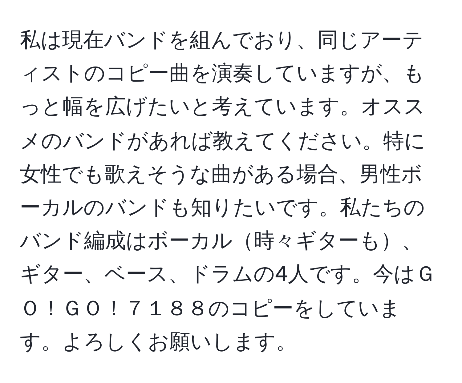 私は現在バンドを組んでおり、同じアーティストのコピー曲を演奏していますが、もっと幅を広げたいと考えています。オススメのバンドがあれば教えてください。特に女性でも歌えそうな曲がある場合、男性ボーカルのバンドも知りたいです。私たちのバンド編成はボーカル時々ギターも、ギター、ベース、ドラムの4人です。今はＧＯ！ＧＯ！７１８８のコピーをしています。よろしくお願いします。