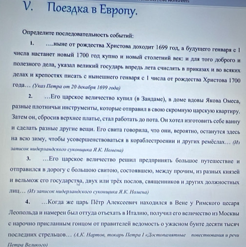 Поездка в Εвроπу.
Οпрелелиτе послеловательносτь собыτиі:
1. スнвне оτ рожлества Χрηсτова дοходη 1699 гол а булушего генваря с l
чнсла настанет новый 170Ο годκуπнон новый столеτηий век: идя τοго доброго и
полезного лела, указал великий госуларь впрель лета счнслять в приказах и во всяких
делах н крепосτях пнсаτь с нынешнего генваря с1 чнсла от рожлества Χристова 1700
года. (Указ Петра оm 20 декабря 1699 года)
2. …Εго царское велнчеетво куинл (в зандаме), вдоме вдовы якова Омеса,
разные πлотничьи ннструменты, которые отлравнл в своюо скромную царскуюо квартиру.
Затем он, сброснв верхнее πлатье, стал работать до пота. Он хотел нзготовить себе ванну
и слелать разные другие вешн. Εго свита говорила, что они, вероятно, останутея злесь
на всюо знму, чтобы усовершенствоваться в кораблестроении и других ремёслах… (Из
заπисок нидерландского суконициκа Я.Κ. Номенα)
3. …Его царское велнчество решил прелпринять большое путешествие и
отправнлся в дорогу с болышоΙо свитоюо, состоявиеюо, межлу лрочнм, из разных князей
н вельмож его госуларстяа, двух нли трёх послов, свяшенникови других должностных
лиΙ. (Из заπисок нидерзандского сукониμка Я.К. Номенαа)
4. …Когла же царь Πётр Алексеевич нахолнлсяв Вене у Римского цесаря
Леопольда н намерен былоттуда отьехатьв Нталнное получнля его велнчество из Москвы
е нарочно прнсланньм гонцом от правнтелей веломосτьо ужасном буηте десятη тысяч
послелих стрельиов… (A,К. Нартов, токарь Петра Ι«Достоламятиδе ловествования и реsи