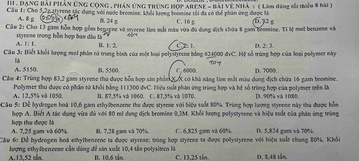 III . DẠNG BẢI PHẢN ỨNG CộNG , PHẢN ỨNG TRÜNG HợP ARENE - BàI Vẻ NHà : ( Làm đúng tối thiếu 8 bài )
Câu 1: Cho 5,2g styrene tác dụng với nước bromine. khối lượng bromine tối đa có thể phản ứng được là
A. 8 g 0,05 B. 24 g C. 16 g D. β2 g
Câu 2: Cho 13 gam hỗn hợp gồm benzene và styrene làm mắt màu vừa đủ dung dịch chứa 8 gam bromine. Ti lệ mol benzene và
styrene trong hỗn hợp ban đầu là 104
A. 1:1. B. 1:2. C. 2: 1. D. 2:3.
Câu 3: Biết khối lượng mol phân tử trung bình của một loại polystyrene bằng 624000 đvC. Hệ số trùng hợp của loại polymer này
là
A. 5150. B. 5500. C, 6000. D. 7000.
Câu 4: Trùng hợp 83,2 gam styrene thu được hỗn hợp sản phẩm X X có khả năng làm mắt màu dung dịch chứa 16 gam bromine.
Polymer thu được có phân tử khối bằng 111300 dvC. Hiệu suất phản ứng trùng hợp và hệ số trùng hợp của polymer trên là
A. 12,5% và 1050. B. 87,5% và 1060. C. 87,5% và 1070. D. 90% và 1080.
Câu 5: Đề hydrogen hoá 10,6 gam ethylbenzene thu được styrene với hiệu suất 80%. Trùng hợp lượng styrene này thu được hỗn
hợp A. Biết A tác dụng vừa đủ với 80 ml dung dịch bromine 0,3M. Khối lượng polystyrene và hiệu suất của phản ứng trùng
hợp thu được là
A. 7,25 gam và 60%. B. 7,28 gam và 70%. C. 6,825 gam và 60%. D. 5,824 gam và 70%.
Câu 6: Để hydrogen hoá ethylbenzene ta được styrene; trùng hợp styrene ta được polystyrene với hiệu suất chung 80%. Khối
lượng ethylbenzene cần dùng đề sản xuất 10,4 tấn polysitren là
A.13,52 tấn. B. 10,6 tấn. C. 13,25 tần. D. 8,48 tần.