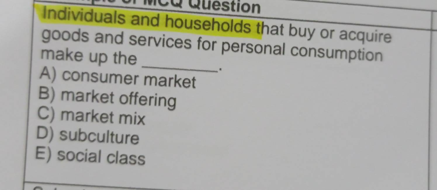 ca Question
Individuals and households that buy or acquire
goods and services for personal consumption
_
make up the
.
A) consumer market
B) market offering
C) market mix
D) subculture
E) social class