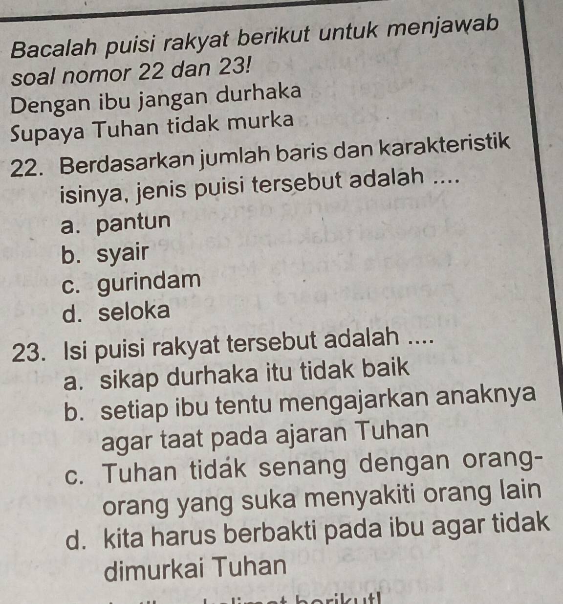 Bacalah puisi rakyat berikut untuk menjawab
soal nomor 22 dan 23!
Dengan ibu jangan durhaka
Supaya Tuhan tidak murka
22. Berdasarkan jumlah baris dan karakteristik
isinya, jenis puisi tersebut adalah ....
a. pantun
b. syair
c. gurindam
d. seloka
23. Isi puisi rakyat tersebut adalah ....
a. sikap durhaka itu tidak baik
b. setiap ibu tentu mengajarkan anaknya
agar taat pada ajaran Tuhan
c. Tuhan tidak senang dengan orang-
orang yang suka menyakiti orang lain
d. kita harus berbakti pada ibu agar tidak
dimurkai Tuhan