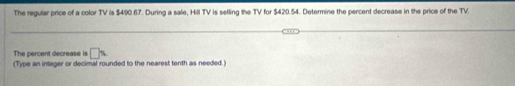 The regular price of a color TV is $490.67. During a sale, Hill TV is selling the TV for $420.54. Determine the percent decrease in the price of the TV. 
The percent decrease is □ % , 
(Type an integer or decimal rounded to the nearest tenth as needed.)