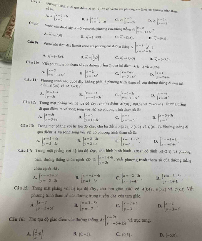 Cầu 7: Đường thẳng ư đi qua điểm M(0;-2) và có vectơ chỉ phương vector u=(3,0) có phương trình tham
số là:
A. d:beginarrayl x=3+2t y=0endarray. . B. d:beginarrayl x=0 y=-2+3tendarray. . C. d:beginarrayl x=3 y=-2tendarray. . D. d:beginarrayl x=3t y=-2endarray. .
Câu 8: Vectơ nào dưới đây là một vectơ chỉ phương của đường thẳng đ d:beginarrayl x=2 y=-1+6tendarray.
A. vector u_2=(6;0). B. vector u_2=(-6;0). C. vector u_3=(2;6). D. vector u_4=(0;1).
Câu 9: Vectơ nào dưới đây là một vectơ chỉ phương của đường thẳng Delta :beginarrayl x=5- 1/2 t y=-3+3tendarray. ?
A. vector u_1=(-1;6). B. vector u_2=( 1/2 ;3). C. vector u_3=(5;-3). D. vector u_4=(-5;3).
Câu 10: Viết phương trình tham số của đường thẳng đi qua hai điểm A(2;-1) và B(2;5).
A. beginarrayl x=2 y=-1+6tendarray. , B. beginarrayl x=2t y=-6tendarray. . C. beginarrayl x=2+t y=5+6tendarray. . D. beginarrayl x=1 y=2+6tendarray.
Câu 11: Phương trình nào dưới đây không phải là phương trình tham số của đường thẳng đi qua hai
điểm O(0;0) và M(1;-3) ?
A. beginarrayl x=1-t y=3tendarray. . B. beginarrayl x=1+t y=-3-3tendarray. . C. beginarrayl x=1-2t y=-3+6tendarray. . D. beginarrayl x=-t y=3tendarray. .
Câu 12: Trong mặt phẳng với hệ tọa độ Oxy, cho ba điểm A(2;0),B(0;3) và C(-3;-1). Đường thắng
di qua điểm B và song song với AC có phương trình tham số là:
A. beginarrayl x=5t y=3+tendarray. . B. beginarrayl x=5 y=1+3tendarray. C. beginarrayl x=t y=3-5tendarray. , D. beginarrayl x=3+5t y=tendarray.
Câu 13: Trong mặt phẳng với hệ tọa độ Oxy , cho ba điểm A(3;2),P(4;0) và Q(0;-2). Đường thẳng đi
qua điểm A và song song với PQ có phương trình tham số là:
A. beginarrayl x=3+4t y=2-2tendarray. . B. beginarrayl x=3-2t y=2+tendarray. . C. beginarrayl x=-1+2t y=tendarray. D. beginarrayl x=-1+2t y=-2+tendarray.
Câu 14: Trong mặt phẳng với hệ tọa độ Oxy, cho hình bình hành ABCD có đinh A(-2;1) và phương
trình đường thắng chứa cạnh CD là beginarrayl x=1+4t y=3tendarray.. Viết phương trình tham số của đường thẳng
chứa cạnh AB .
A. beginarrayl x=-2+3t y=-2-2tendarray. . B. beginarrayl x=-2-4t y=1-3tendarray. . C. beginarrayl x=-2-3t y=1-4tendarray. . D. beginarrayl x=-2-3t y=1+4tendarray. .
Câu 15: Trong mặt phẳng với hệ tọa độ Oxy, cho tam giác ABC có A(1;4),B(3;2) và C(7;3). Viết
phương trình tham số của đường trung tuyến CM của tam giác.
A. beginarrayl x=7 y=3+5tendarray. . B. beginarrayl x=3-5t y=-7endarray. . C. beginarrayl x=7+t y=3endarray. . D. beginarrayl x=2 y=3-tendarray. .
Câu 16: Tìm tọa độ giao điểm của đường thắng d:beginarrayl x=2t y=-5+15tendarray. và trục tung.
A. ( 2/3 ;0). B. (0;-5). C. (0;5). D. (-5;0).