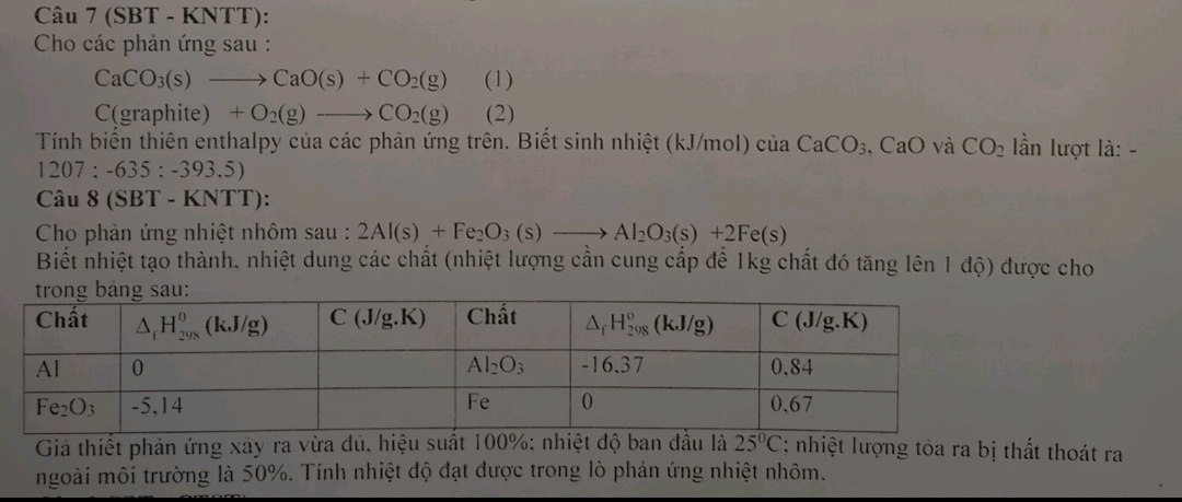 (SBT - KNTT):
Cho các phản ứng sau :
CaCO_3(s)to CaO(s)+CO_2(g) (1)
C(graphite ) +O_2(g)to CO_2(g) (2)
Tính biển thiên enthalpy của các phản ứng trên. Biết sinh nhiệt (kJ/mol) của CaCO_3 CaO và CO_2 lần lượt là: -
12 07:-635:-393 5)
Câu 8 (SBT - KNTT):
Cho phản ứng nhiệt nhôm sau : 2Al(s)+Fe_2O_3(s)to Al_2O_3(s)+2Fe(s)
Biết nhiệt tạo thành, nhiệt dung các chất (nhiệt lượng cần cung cấp để 1kg chất đó tăng lên 1 độ) được cho
Giả thiết phản ứng xảy ra vừa dủ, hiệu suất 100%: nhiệt độ ban đầu là 25°C : nhiệt lượng tỏa ra bị thất thoát ra
mgoài môi trường là 50%. Tính nhiệt độ đạt được trong lò phản ứng nhiệt nhôm.