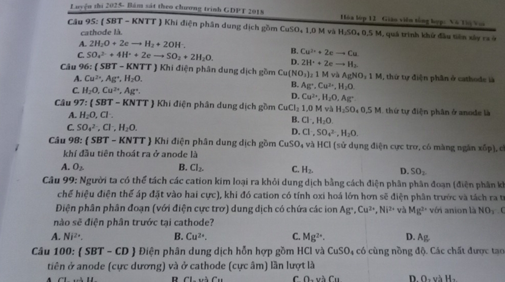 Luyện thi 2025- Bám sát theo chương trình GDPT 2018  Hóa lớp 12 Giáo viên tổng hợp: Vô Thị Vui
Câu 95:  SBT - KNTT  Khi điện phân dung dịch gồm CuSO₄ 1,0 M và H_2SO_40.5M 1, quá trình khứ đầu tiên xây ra ở
cathode là.
A. 2H_2O+2eto H_2+2OH^-.
C. SO_4^((2-)+4H^+)+2eto SO_2+2H_2O.
B. Cu^(2+)+2eto Cu
D. 2H^++2eto H_2.
Câu 96:  SBT - KNTT  Khi điện phân dung dịch gồm Cu (NO_3)_21M 1 và AgNO_31M , thứ tự điện phân ở cathode là
A. Cu^(2+),Ag^+,H_2O.
C. H_2O,Cu^(2+),Ag^+.
B. Ag^+,Cu^(2+),H_2O.
D. Cu^(2+),H_2O,Ag^+.
Câu 97:  SBT - KNTT  Khi điện phân dung dịch gồm CuCl_2 1,0M và H_2SO_40,5M thứ tự điện phân ở anode là
A. H_2O,Cl^-.
B. Cl^-,H_2O.
C. SO_4^((2-),Cl^-),H_2O.
D. Cl^-,SO_4^((2-),H_2)O.
Câu 98:  SBT - KNTT  Khi điện phân dung dịch gồm CuSO_4 và HCl (sử dụng điện cực trơ, có màng ngắn xốp), có
khí đầu tiên thoát ra ở anode là
A. O_2. B. Cl_2. C. H_2. D. SO_2.
Câu 99: Người ta có thể tách các cation kim loại ra khỏi dung dịch bằng cách điện phân phân đoạn (điện phân kh
chế hiệu điện thể áp đặt vào hai cực), khi đó cation có tính oxi hoá lớn hơn sẽ điện phân trước và tách ra trừ
Điện phân phân đoạn (với điện cực trơ) dung dịch có chứa các ion Ag^+,Cu^(2+),Ni^(2+) và Mg^(2+) với anion là NO_3. C
nào sẽ điện phân trước tại cathode?
A. Ni^(2+). B. Cu^(2+). C. Mg^(2+). D. Ag.
Câu 100: (SBT-CD  Điện phân dung dịch hỗn hợp gồm HCl và CuSO_4 có cùng nồng độ. Các chất được tạo
tiên ở anode (cực dương) và ở cathode (cực âm) lần lượt là
C O_2y_3C_11
D O_2vaH_2