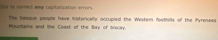 lick to correct any capitalization errors. 
The basque people have historically occupied the Western foothills of the Pyrenees 
Mountains and the Coast of the Bay of biscay.