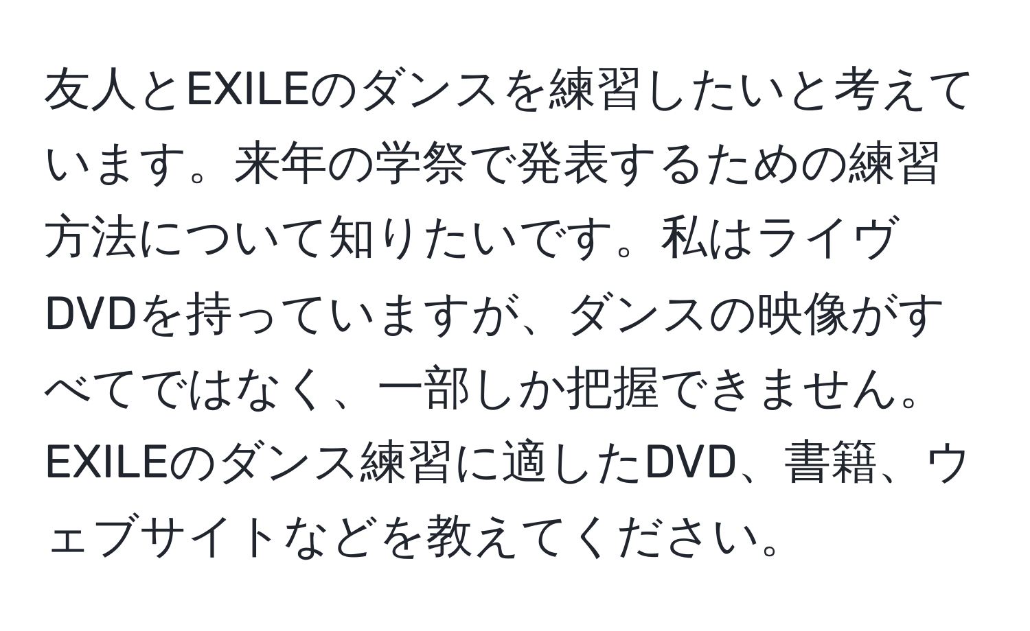 友人とEXILEのダンスを練習したいと考えています。来年の学祭で発表するための練習方法について知りたいです。私はライヴDVDを持っていますが、ダンスの映像がすべてではなく、一部しか把握できません。EXILEのダンス練習に適したDVD、書籍、ウェブサイトなどを教えてください。