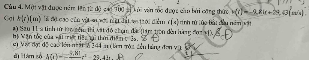 Một vật được ném lên từ độ cao 300 m với vận tốc được cho bởi công thức v(t)=-9,81t+29,43(m/s). 
Gọi h(t)(m) là độ cao của vật so với mặt đất tại thời điểm t(s) tính từ lúc bắt đầu ném vật.
a) Sau 11 s tính từ lúc ném thì vật đó chạm đất (làm tròn đến hàng đơn vị).
b) Vận tốc của vật triệt tiêu tại thời điểm t=3s. 
c) Vật đạt độ cao lớn nhất là 344 m (làm tròn đến hàng đơn vị).
d) Hàm số h(t)=-frac 9,81t^2+29.43t t