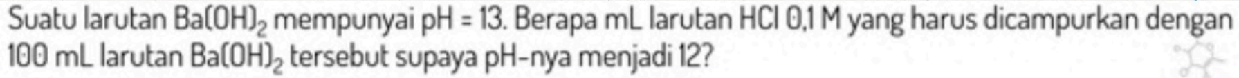 Suatu larutan Ba(OH)_2 mempunyai pH=13. Berapa mL larutan HCl 0,1 M yang harus dicampurkan dengan
100 mL larutan Ba(OH)_2 tersebut supaya pH -nya menjadi 12?