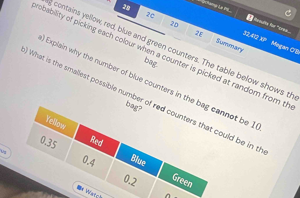 2B 
üngchamp Le Pli... 
2C 
Results for "crea... 
2E 
2D Summary
32,412 x_o Megan O'B 
contains yellow, red, blue and green counters. The table below shows th 
obability of picking each colour when a counter is picked at random from th 
bag. 
Explain why the number of blue counters in the bag cannot be 1
What is the smallest possible number of red counters that could be in t 
bag? 
Yellow
0.35 Red 
us
0.4
Blue
0.2
Green 
Watch 
^