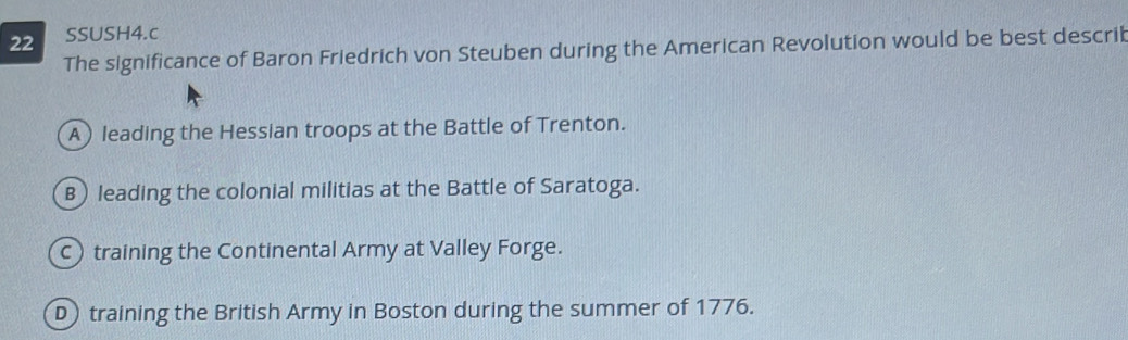 SSUSH4.c
The significance of Baron Friedrich von Steuben during the American Revolution would be best describ
A) leading the Hessian troops at the Battle of Trenton.
B leading the colonial militias at the Battle of Saratoga.
c training the Continental Army at Valley Forge.
D training the British Army in Boston during the summer of 1776.