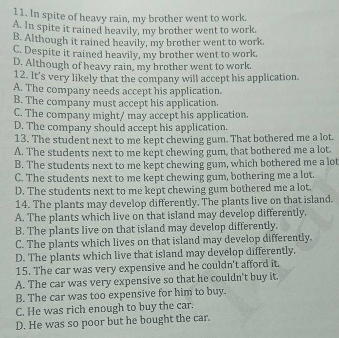 In spite of heavy rain, my brother went to work.
A. In spite it rained heavily, my brother went to work.
B. Although it rained heavily, my brother went to work.
C. Despite it rained heavily, my brother went to work.
D. Although of heavy rain, my brother went to work.
12. It’s very likely that the company will accept his application.
A. The company needs accept his application.
B. The company must accept his application.
C. The company might/ may accept his application.
D. The company should accept his application.
13. The student next to me kept chewing gum. That bothered me a lot.
A. The students next to me kept chewing gum, that bothered me a lot.
B. The students next to me kept chewing gum, which bothered me a lot
C. The students next to me kept chewing gum, bothering me a lot.
D. The students next to me kept chewing gum bothered me a lot.
14. The plants may develop differently. The plants live on that island.
A. The plants which live on that island may develop differently.
B. The plants live on that island may develop differently.
C. The plants which lives on that island may develop differently.
D. The plants which live that island may develop differently.
15. The car was very expensive and he couldn’t afford it.
A. The car was very expensive so that he couldn’t buy it.
B. The car was too expensive for him to buy.
C. He was rich enough to buy the car.
D. He was so poor but he bought the car.