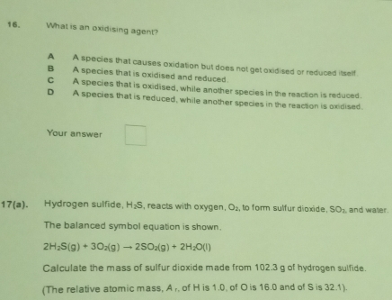 What is an oxidising agent?
A A species that causes oxidation but does not get oxidised or reduced itself
B A species that is oxidised and reduced.
C A species that is oxidised, while another species in the reaction is reduced.
D A species that is reduced, while another species in the reaction is oxidised.
Your answer □ 
17(a). Hydrogen sulfide, H_2S , reacts with oxygen, O_2 , to form sulfur dioxide. SO_2 and water.
The balanced symbol equation is shown.
2H_2S(g)+3O_2(g)to 2SO_2(g)+2H_2O(l)
Calculate the mass of sulfur dioxide made from 102.3 g of hydrogen sulfide.
(The relative atomic mass, A r, of H is 1.0. of O is 16.0 and of S is 32.1).