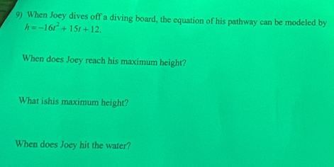 When Joey dives off a diving board, the equation of his pathway can be modeled by
h=-16t^2+15t+12. 
When does Joey reach his maximum height? 
What ishis maximum height? 
When does Joey hit the water?