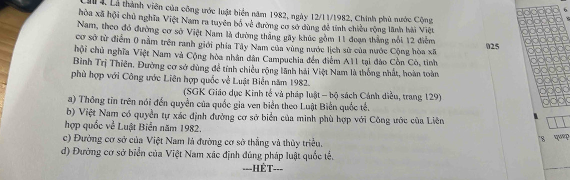 Là thành viên của công ước luật biển năm 1982, ngày 12/11/1982, Chính phủ nước Cộng 
hòa xã hội chủ nghĩa Việt Nam ra tuyên bố về đường cơ sở dùng để tính chiều rộng lãnh hải Việt 
Nam, theo đó đường cơ sở Việt Nam là đường thăng gãy khúc gồm 11 đoạn thằng nổi 12 điểm 025
cơ sở từ điểm 0 nằm trên ranh giới phía Tây Nam của vùng nước lịch sử của nước Cộng hòa xã 
chội chủ nghĩa Việt Nam và Cộng hòa nhân dân Campuchia đến điểm A11 tại đảo Cồn Cỏ, tinh 
Bình Trị Thiên. Đường cơ sở dùng để tính chiều rộng lãnh hải Việt Nam là thống nhất, hoàn toàn 
phù hợp với Công ước Liên hợp quốc về Luật Biển năm 1982. 
(SGK Giáo dục Kinh tế và pháp luật - bộ sách Cánh diều, trang 129) 
a) Thông tin trên nói đến quyền của quốc gia ven biển theo Luật Biển quốc tế. 
b) Việt Nam có quyền tự xác định đường cơ sở biển của mình phù hợp với Công ước của Liên 
hợp quốc về Luật Biển năm 1982. 8 quep 
c) Đường cơ sở của Việt Nam là đường cơ sở thẳng và thủy triều. 
d) Đường cơ sở biển của Việt Nam xác định đúng pháp luật quốc tế. 
=--HÉT--=