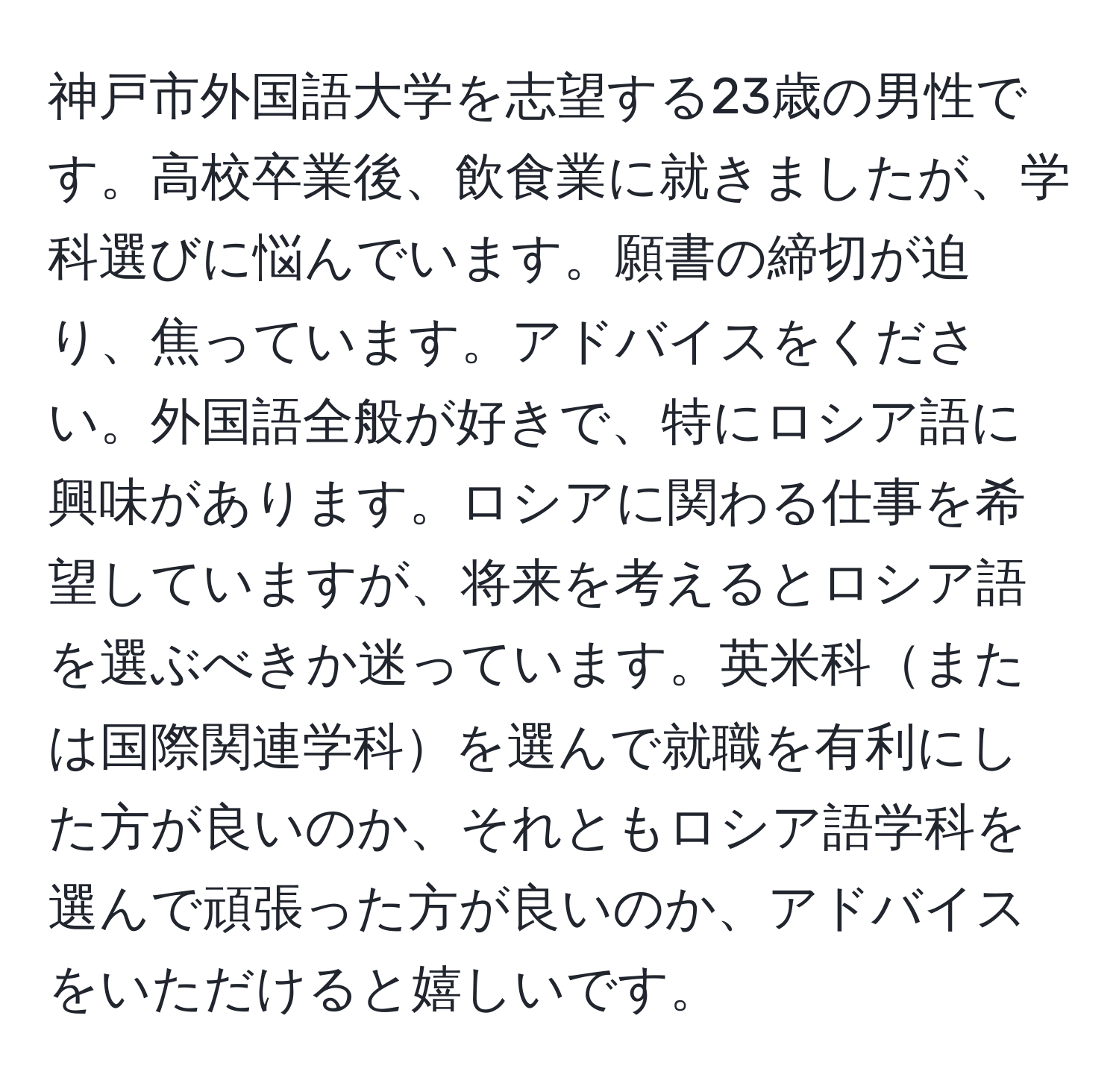 神戸市外国語大学を志望する23歳の男性です。高校卒業後、飲食業に就きましたが、学科選びに悩んでいます。願書の締切が迫り、焦っています。アドバイスをください。外国語全般が好きで、特にロシア語に興味があります。ロシアに関わる仕事を希望していますが、将来を考えるとロシア語を選ぶべきか迷っています。英米科または国際関連学科を選んで就職を有利にした方が良いのか、それともロシア語学科を選んで頑張った方が良いのか、アドバイスをいただけると嬉しいです。