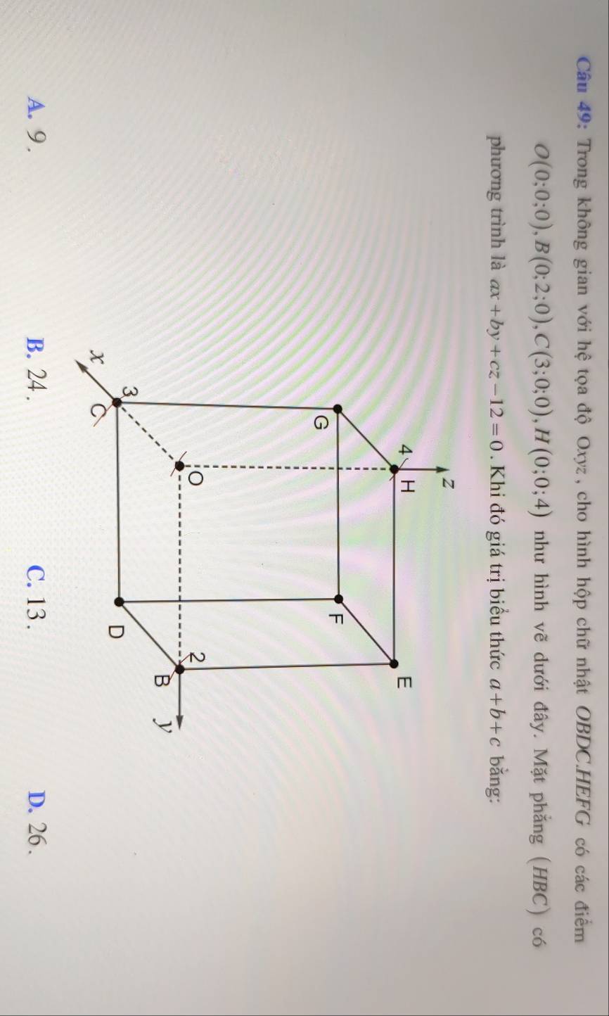 Trong không gian với hệ tọa độ Oxyz, cho hình hộp chữ nhật OBDC.HEFG có các điểm
O(0;0;0), B(0;2;0), C(3;0;0), H(0;0;4) như hình vẽ dưới đây. Mặt phẳng (HBC) có
phương trình là ax+by+cz-12=0 Khi đó giá trị biểu thức a+b+c bằng:
A. 9. B. 24. C. 13. D. 26.