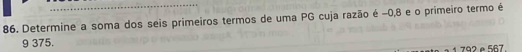 Determine a soma dos seis primeiros termos de uma PG cuja razão é −0, 8 e o primeiro termo é
9 375. 
1 792 e 567.